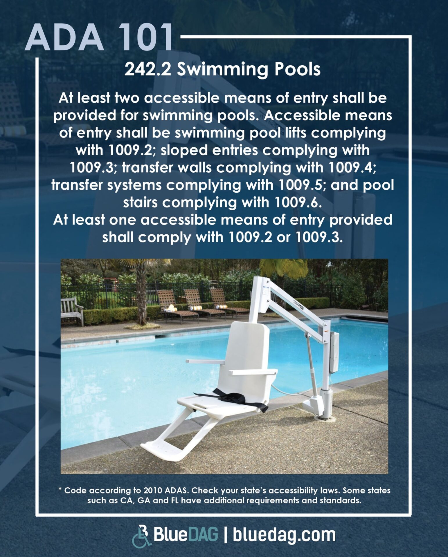 2010 ADAS 242.2 Swimming Pools At least two accessible means of entry shall be provided for swimming pools. Accessible means of entry shall be swimming pool lifts complying with 1009.2; sloped entries complying with 1009.3; transfer walls complying with 1009.4; transfer systems complying with 1009.5; and pool stairs complying with 1009.6. At least one accessible means of entry provided shall comply with 1009.2 or 1009.3. Citation according to 2010 ADAS. Check your state’s accessibility laws. Some states such as California, Georgia and Florida have additional requirements and standards.