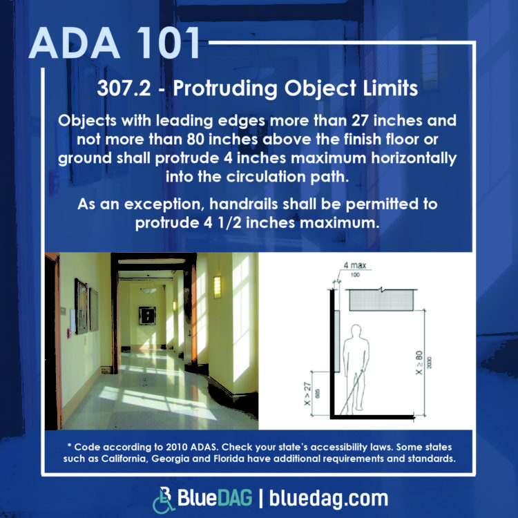 307.2 - Protruding Object LimitsObjects with leading edges more than 27 inches and not more than 80 inches above the finish floor or ground shall protrude 4 inches maximum horizontally into the circulation path. As an exception, handrails shall be permitted to protrude 4 1/2 inches maximum.Code according to 2010 ADAS. Check your state’s accessibility laws. Some states such as California, Georgia and Florida have additional requirements and standards.