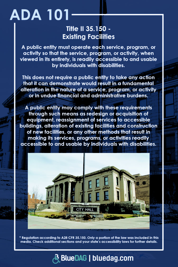 Title II 35.150 - Existing Facilities A public entity must operate each service, program, or activity so that the service, program, or activity, when viewed in its entirety, is readily accessible to and usable by individuals with disabilities. This does not require a public entity to take any action that it can demonstrate would result in a fundamental alteration in the nature of a service, program, or activity or in undue financial and administrative burdens. A public entity may comply with these requirements through such means as redesign or acquisition of equipment, reassignment of services to accessible buildings, alteration of existing facilities and construction of new facilities, or any other methods that result in making its services, programs, or activities readily accessible to and usable by individuals with disabilities. * Regulation according to A28 CFR 35.150. Only a portion of the law was included in this media. Check additional sections and your state’s accessibility laws for further details.